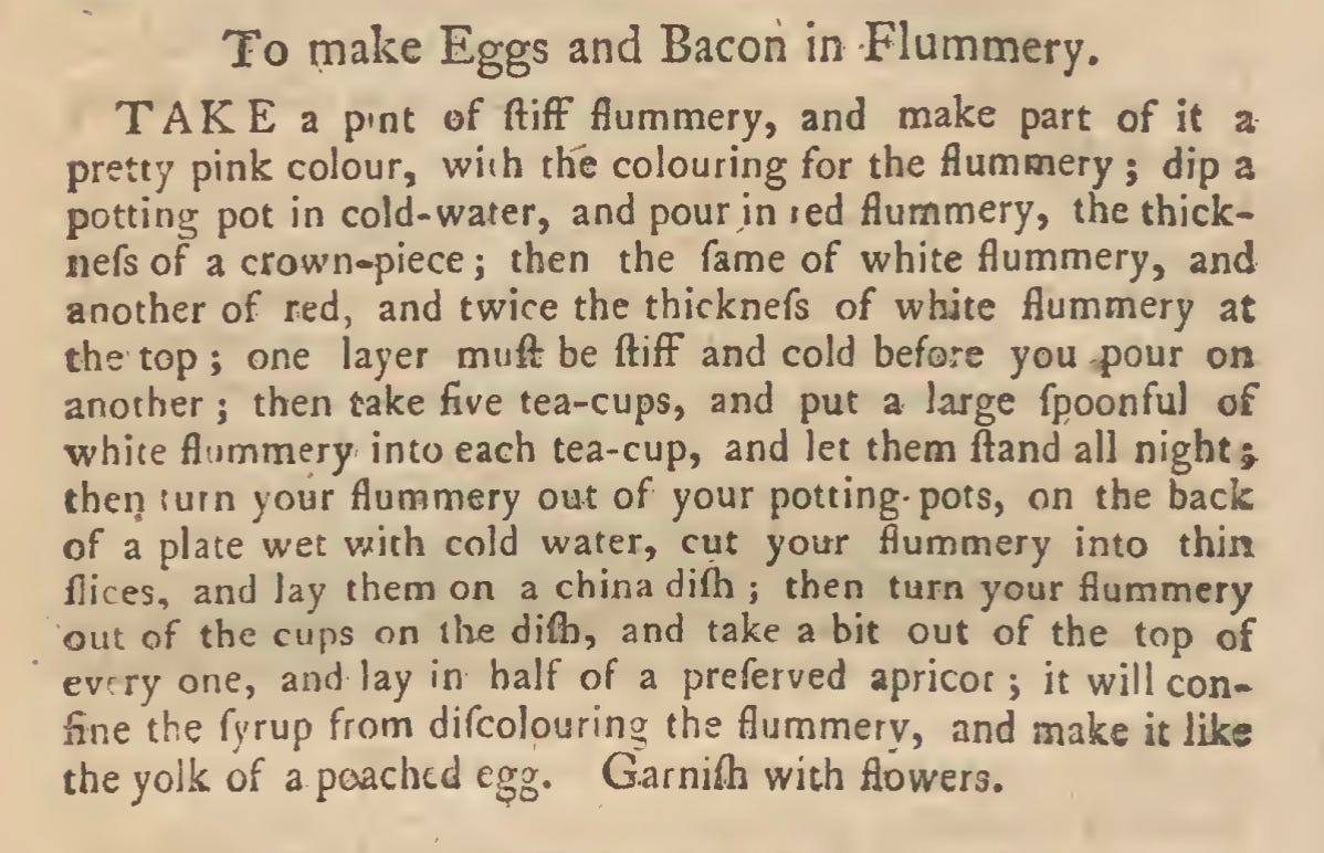 To make Eggs and Bacon in Flummery. TAKE a p'nt of ftifF flummery, and make part of it a pretty pink colour, with the colouring for the flummery ; dip a potting pot in cold-water, and pour in led flummery, the thick* iiefsof a crown-piece ; then the fame of white flummery, and another of red, and twice the thicknefs of white flummery at the top ; one layer mufl: be ftifF and cold before you pour on another ; then take five tea-cups, and put a large fpoonful of white flummery into each tea-cup, and let them ftand all night j then turn your flummery out of your potting- pots, on the back of a plate wet with cold water, cut your flummery into thin flices, and Jay them on a china difh ; then turn your flummery out of the cups on llxe diftj, and take a bit out of the top of every one, and lay in half of a preferved apricot; it will con- fine the fyrup from difeoJouring the flummery, and make it like the yolk of a poached egg. Garnifh with flowers.
