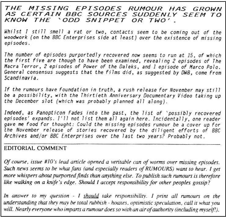 Lengthy fanzine cutting reporting the recent suspected recovery now stands at 15 episodes, including episodes of The Macra Terror, The Power of the Daleks and Marco Polo. These are believed to have been recovered from Scandinavia. A rush video release for the 30th anniversary in November is possible. The report notes one reader’s suggestion that this reported recovery could be a ‘cover up’ for recoveries made on the quiet by the BBC Archives and/or BBC Enterprises over the last two years, but the editor suggests probably not. In a further editorial comment, the editor notes that he takes responsibility for printing missing episodes rumours in the knowledge they may be total rubbish.