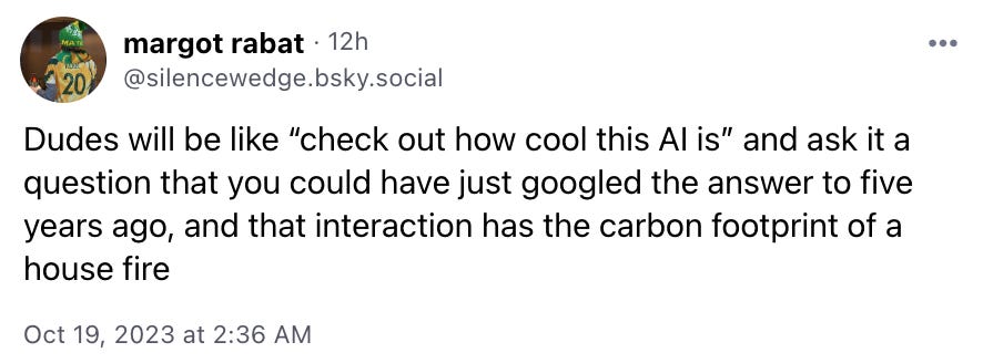 Dudes will be like “check out how cool this AI is” and ask it a question that you could have just googled the answer to five years ago, and that interaction has the carbon footprint of a house fire
