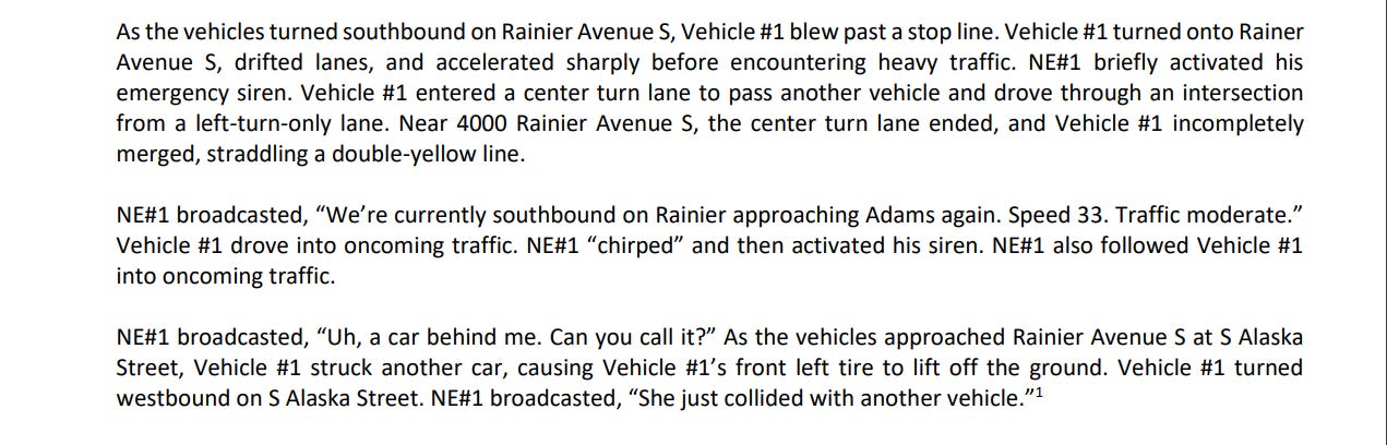 As the vehicles turned southbound on Rainier Avenue S, Vehicle #1 blew past a stop line. Vehicle #1 turned onto Rainer Avenue S, drifted lanes, and accelerated sharply before encountering heavy traffic. NE#1 briefly activated his emergency siren. Vehicle #1 entered a center turn lane to pass another vehicle and drove through an intersection from a left-turn-only lane. Near 4000 Rainier Avenue S, the center turn lane ended, and Vehicle #1 incompletely merged, straddling a double-yellow line. NE#1 broadcasted, "We're currently southbound on Rainier approaching Adams again. Speed 33. Traffic moderate." Vehicle #1 drove into oncoming traffic. NE#1 "chirped" and then activated his siren. NE#1 also followed Vehicle #1 into oncoming traffic. NE#1 broadcasted, "Uh, a car behind me. Can you call it?" As the vehicles approached Rainier Avenue S at S Alaska Street, Vehicle #1 struck another car, causing Vehicle #l's front left tire to lift off the ground. Vehicle #1 turned westbound on S Alaska Street. NE#1 broadcasted, "She just collided with another vehicle."1