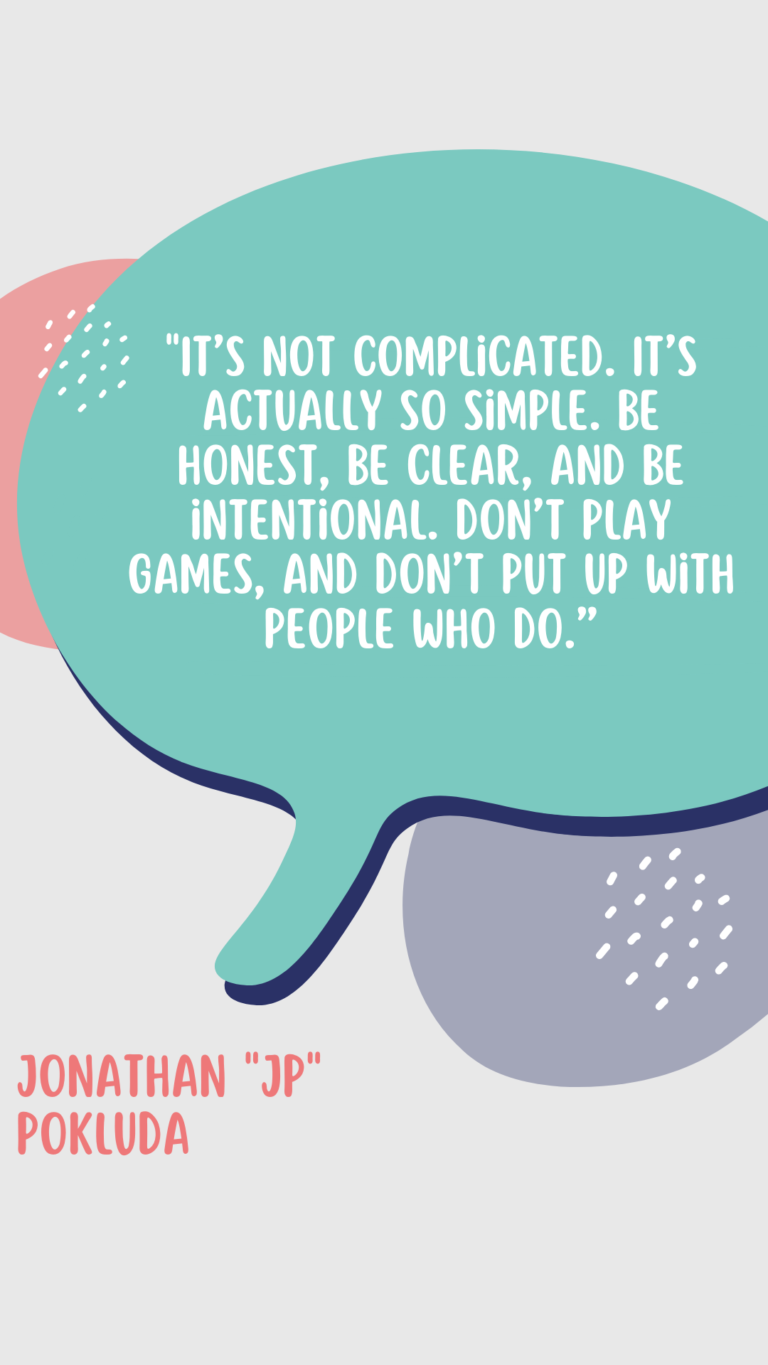 According to Jonathan “JP” Pokluda, “ It’s not complicated. It’s actually so simple. Be honest, be clear, and be intentional. Don’t play games, and don’t put up with people who do.”