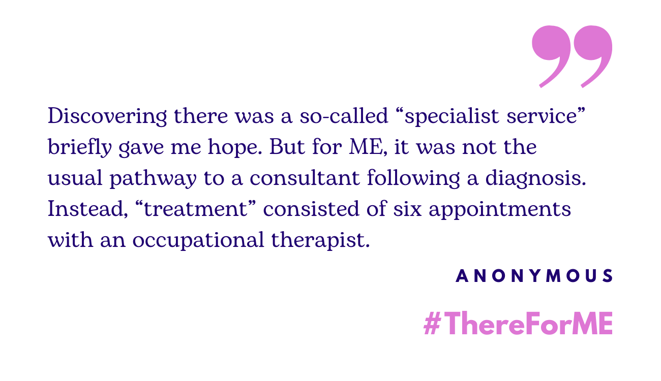Image contains the quote: "Discovering there was a so-called “specialist service” briefly gave me hope. But for ME, it was not the usual pathway to a consultant following a diagnosis. Instead, “treatment” consisted of six appointments with an occupational therapist."