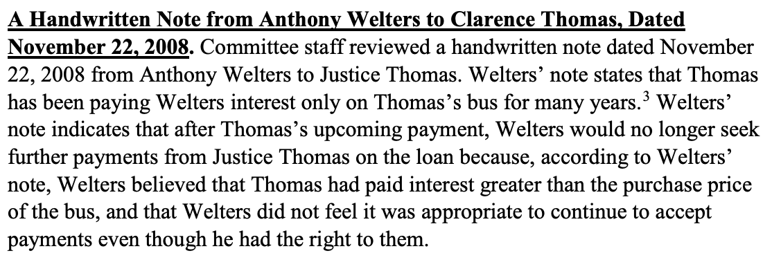 A Handwritten Note from Anthony Welters to Clarence Thomas, Dated November 22, 2008. Committee staff reviewed a handwritten note dated November 22, 2008 from Anthony Welters to Justice Thomas. Welters’ note states that Thomas has been paying Welters interest only on Thomas’s bus for many years.3 Welters’ note indicates that after Thomas’s upcoming payment, Welters would no longer seek further payments from Justice Thomas on the loan because, according to Welters’ note, Welters believed that Thomas had paid interest greater than the purchase price of the bus, and that Welters did not feel it was appropriate to continue to accept payments even though he had the right to them. 