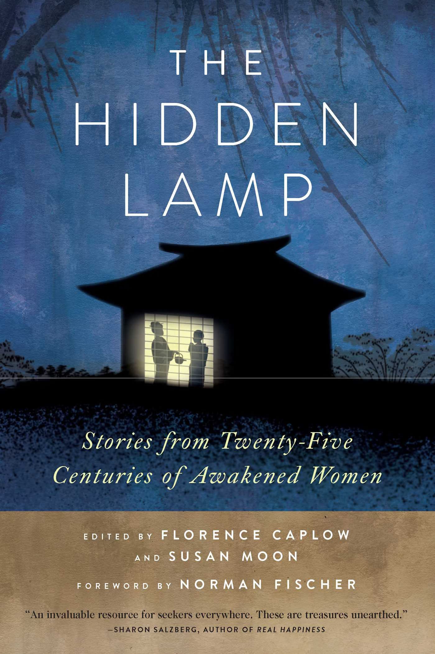 Front cover of The Hidden Lamp; Stories from Twenty-Five Centuries of Awakened Women, edited by Florence Caplow and Susan Moon, foreword by Norman Fischer. The cover is a deep night-time blue with the silhouette of a small Chinese-style house. Behind a lit shoji-screen window are the the small figures of two women in robes, one holding a tea pot. The bottom section of the cover is earth-brown, and includes the quote: “An invaluable resource for seekers everywhere. These are treasures unearthed.” — Sharon Salzberg, Author of “Real Happiness.”