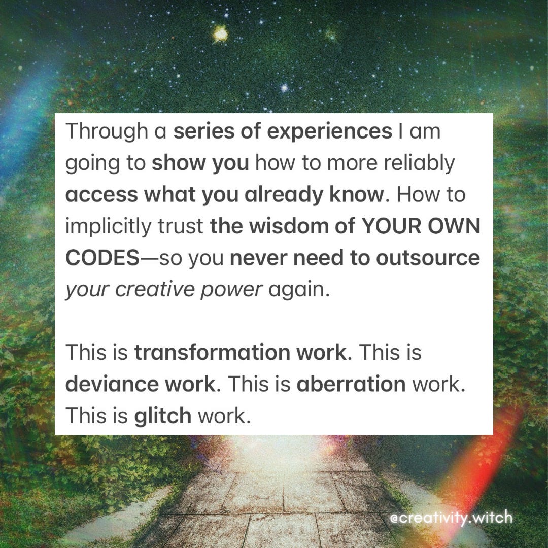 Through a series of experiences I am going to show you how to more reliably access what you already know. How to implicitly trust the wisdom of YOUR OWN CODES—so you never need to outsource your creative power again.    This is transformation work. This is deviance work. This is aberration work. This is glitch work.