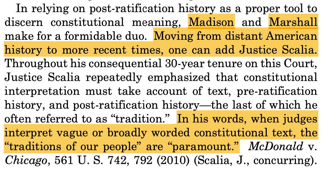 In relying on post-ratification history as a proper tool to discern constitutional meaning, Madison and Marshall make for a formidable duo. Moving from distant American history to more recent times, one can add Justice Scalia. Throughout his consequential 30-year tenure on this Court, Justice Scalia repeatedly emphasized that constitutional interpretation must take account of text, pre-ratification history, and post-ratification history—the last of which he often referred to as “tradition.” In his words, when judges interpret vague or broadly worded constitutional text, the “traditions of our people” are “paramount.” McDonald v. Chicago, 561 U. S. 742, 792 (2010) (Scalia, J., concurring).