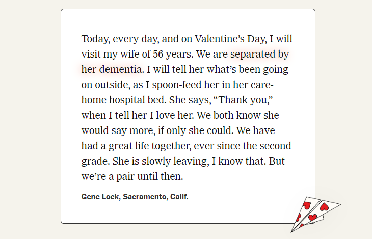 Text from a submission: Today, every day, and on Valentine’s Day, I will visit my wife of 56 years. We are separated by her dementia. I will tell her what’s been going on outside, as I spoon-feed her in her care-home hospital bed. She says, “Thank you,” when I tell her I love her. We both know she would say more, if only she could. We have had a great life together, ever since the second grade. She is slowly leaving, I know that. But we’re a pair until then.