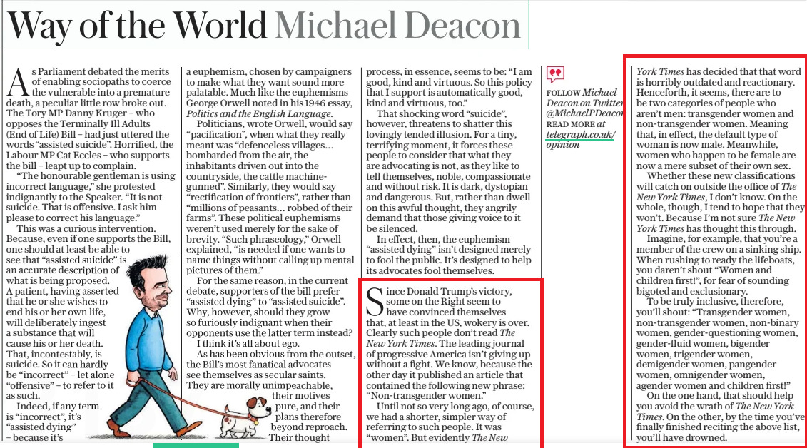 Way of the World Michael Deacon The Daily Telegraph3 Dec 2024FOLLOW Michael Deacon on Twitter @Michaelpdeacon READ MORE at telegraph.co.uk/ opinion  As Parliament debated the merits of enabling sociopaths to coerce the vulnerable into a premature death, a peculiar little row broke out. The Tory MP Danny Kruger – who opposes the Terminally Ill Adults (End of Life) Bill – had just uttered the words “assisted suicide”. Horrified, the Labour MP Cat Eccles – who supports the bill – leapt up to complain.  “The honourable gentleman is using incorrect language,” she protested indignantly to the Speaker. “It is not suicide. That is offensive. I ask him please to correct his language.”  This was a curious intervention. Because, even if one supports the Bill, one should at least be able to see that “assisted suicide” is an accurate description of what is being proposed. A patient, having asserted that he or she wishes to end his or her own life, will deliberately ingest a substance that will cause his or her death. That, incontestably, is suicide. So it can hardly be “incorrect” – let alone “offensive” – to refer to it as such.  Indeed, if any term is “incorrect”, it’s “assisted dying”  – because it’s a euphemism, chosen by campaigners to make what they want sound more palatable. Much like the euphemisms George Orwell noted in his 1946 essay, Politics and the English Language.  Politicians, wrote Orwell, would say “pacification”, when what they really meant was “defenceless villages… bombarded from the air, the inhabitants driven out into the countryside, the cattle machinegunned”. Similarly, they would say “rectification of frontiers”, rather than “millions of peasants… robbed of their farms”. These political euphemisms weren’t used merely for the sake of brevity. “Such phraseology,” Orwell explained, “is needed if one wants to name things without calling up mental pictures of them.”  For the same reason, in the current debate, supporters of the bill prefer “assisted dying” to “assisted suicide”. Why, however, should they grow so furiously indignant when their opponents use the latter term instead? I think it’s all about ego.  As has been obvious from the outset, the Bill’s most fanatical advocates see themselves as secular saints. They are morally unimpeachable, their motives pure, and their plans therefore beyond reproach. Their thought process, in essence, seems to be: “I am good, kind and virtuous. So this policy that I support is automatically good, kind and virtuous, too.”  That shocking word “suicide”, however, threatens to shatter this lovingly tended illusion. For a tiny, terrifying moment, it forces these people to consider that what they are advocating is not, as they like to tell themselves, noble, compassionate and without risk. It is dark, dystopian and dangerous. But, rather than dwell on this awful thought, they angrily demand that those giving voice to it be silenced.  In effect, then, the euphemism “assisted dying” isn’t designed merely to fool the public. It’s designed to help its advocates fool themselves.  Since Donald Trump’s victory, some on the Right seem to have convinced themselves that, at least in the US, wokery is over. Clearly such people don’t read The New York Times. The leading journal of progressive America isn’t giving up without a fight. We know, because the other day it published an article that contained the following new phrase: “Non-transgender women.”  Until not so very long ago, of course, we had a shorter, simpler way of referring to such people. It was “women”. But evidently The New  York Times has decided that that word is horribly outdated and reactionary. Henceforth, it seems, there are to be two categories of people who aren’t men: transgender women and non-transgender women. Meaning that, in effect, the default type of woman is now male. Meanwhile, women who happen to be female are now a mere subset of their own sex.  Whether these new classifications will catch on outside the office of The New York Times, I don’t know. On the whole, though, I tend to hope that they won’t. Because I’m not sure The New York Times has thought this through.  Imagine, for example, that you’re a member of the crew on a sinking ship. When rushing to ready the lifeboats, you daren’t shout “Women and children first!”, for fear of sounding bigoted and exclusionary.  To be truly inclusive, therefore, you’ll shout: “Transgender women, non-transgender women, non-binary women, gender-questioning women, gender-fluid women, bigender women, trigender women, demigender women, pangender women, omnigender women, agender women and children first!”  On the one hand, that should help you avoid the wrath of The New York Times. On the other, by the time you’ve finally finished reciting the above list, you’ll have drowned.  Article Name:Way of the World Michael Deacon Publication:The Daily Telegraph Author:FOLLOW Michael Deacon on Twitter @Michaelpdeacon READ MORE at telegraph.co.uk/ opinion Start Page:16 End Page:16