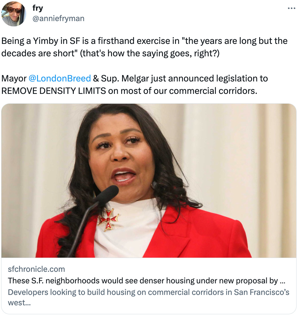  fry @anniefryman Being a Yimby in SF is a firsthand exercise in "the years are long but the decades are short" (that's how the saying goes, right?)  Mayor  @LondonBreed  & Sup. Melgar just announced legislation to REMOVE DENSITY LIMITS on most of our commercial corridors. sfchronicle.com These S.F. neighborhoods would see denser housing under new proposal by Mayor Breed Developers looking to build housing on commercial corridors in San Francisco’s west...