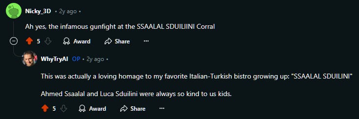 Nicky_3D • 2y ago • Ah yes, the infamous gunfight at the SSAALAL SDUILIINI Corral    Upvote 5  Downvote  Award  Share Share  u/WhyTryAI avatar WhyTryAI OP • 2y ago • This was actually a loving homage to my favorite Italian-Turkish bistro growing up: "SSAALAL SDUILINI"  Ahmed Ssaalal and Luca Sduilini were always so kind to us kids.