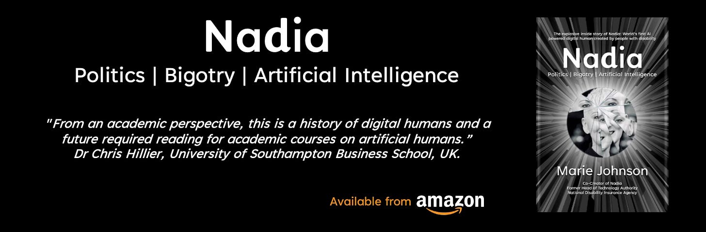 Poster, black background. Image of a book with a shatter image of a face. Text reads: “Nadia: Politics | Bigotry | Artificial Intelligence” by Marie Johnson. "From an academic perspective, this is a history of digital humans and a future required reading for academic courses on ‘artificial humans’.“ Dr Chris Hillier, University of Southampton Business School, UK.