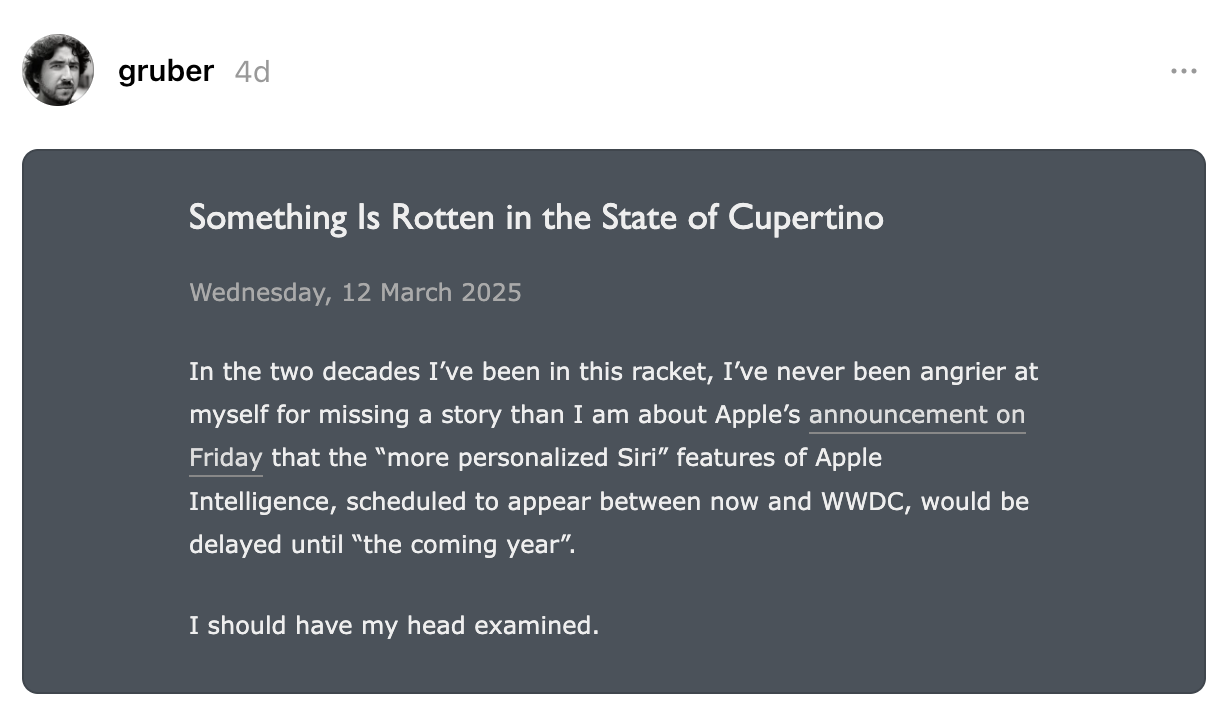 Something Is Rotten in the State of Cupertino Wednesday, 12 March 2025 In the two decades I’ve been in this racket, I’ve never been angrier at myself for missing a story than I am about Apple’s announcement on Friday that the “more personalized Siri” features of Apple Intelligence, scheduled to appear between now and WWDC, would be delayed until “the coming year”.  I should have my head examined. gruber 4d ★ Something Is Rotten in the State of Cupertino daringfireball.net/2025… Something Is Rotten in the State of Cupertino  daringfireball.net Something Is Rotten in the State of Cupertino