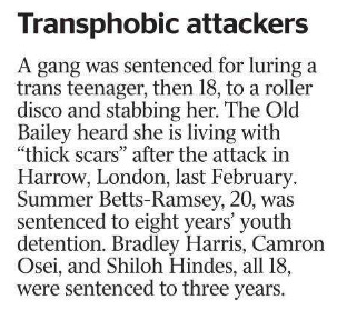 Transphobic attackers A gang was sentenced for luring a trans teenager, then 18, to a roller disco and stabbing her. The Old Bailey heard she is living with “thick scars” after the attack in Harrow, London, last February.  Summer Betts-Ramsey, 20, was sentenced to eight years’ youth detention. Bradley Harris, Camron Osei, and Shiloh Hindes, all 18, were sentenced to three years.