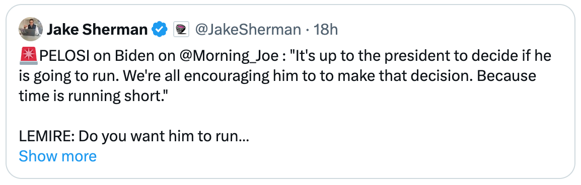 Post  See new posts Conversation Nate Silver @NateSilver538 Considering the venue (i.e. it's Biden's favorite show) this is as close as possible to saying he should drop out without saying that outright, which is why you see markets reacting like this. Quote Jake Sherman  @JakeSherman · 18h 🚨PELOSI on Biden on @Morning_Joe : "It's up to the president to decide if he is going to run. We're all encouraging him to to make that decision. Because time is running short."  LEMIRE: Do you want him to run  PELOSI: "I want him to do whatever he decides to do. And that's the Show more