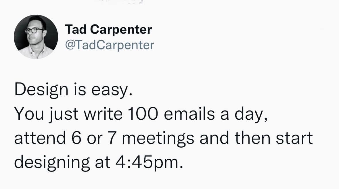 May be an image of 1 person and text that says 'Tad Carpenter @TadCarpenter Design is easy. You just write 100 emails a day, attend 6 or 7 meetings and then start designing at 4:45pm.'
