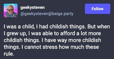 Toot from geekysteven: I was a child, I had childish things. But when I grew up, I was able to afford a lot more childish things. I have way more childish things. I cannot stress how much these rule.