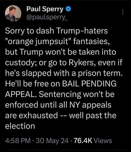May be an image of 1 person and text that says 'Paul Sperry @paulsperry_ Sorry to dash Trump-haters "orange jumpsuit" fantasies, but Trump won't be taken into custody; or go to Rykers, even if he's slapped with a prison term. He'll be free on BAIL PENDING APPEAL. Sentencing won't be enforced until all NY appeals are exhausted well past the election 4:58 PM 30 May 24 76.4K Views'
