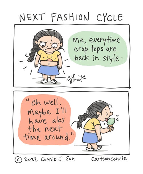 Next Fashion Cycle Two-panel comic strip of a short female with a braid, wearing a brightly-colored but unflattering crop top and skirt, looking dismayed at her belly fat. Panel 1 text reads, "Me, every time crop tops are back in style." In panel 2, text reads, "Oh well. Maybe I'll have abs the next time around." Girl walks off, hunched over an ice cream with a neutral expression of resignation. Comic is titled "Next Fashion Cycle," by Connie Sun, cartoonconnie, 2022.