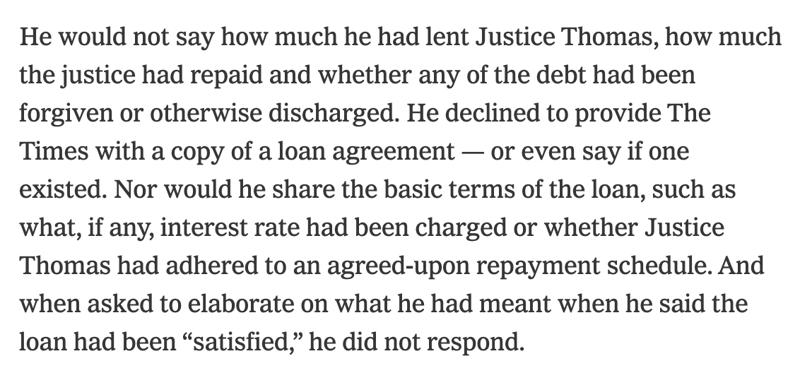 He would not say how much he had lent Justice Thomas, how much the justice had repaid and whether any of the debt had been forgiven or otherwise discharged. He declined to provide The Times with a copy of a loan agreement — or even say if one existed. Nor would he share the basic terms of the loan, such as what, if any, interest rate had been charged or whether Justice Thomas had adhered to an agreed-upon repayment schedule. And when asked to elaborate on what he had meant when he said the loan had been “satisfied,” he did not respond.