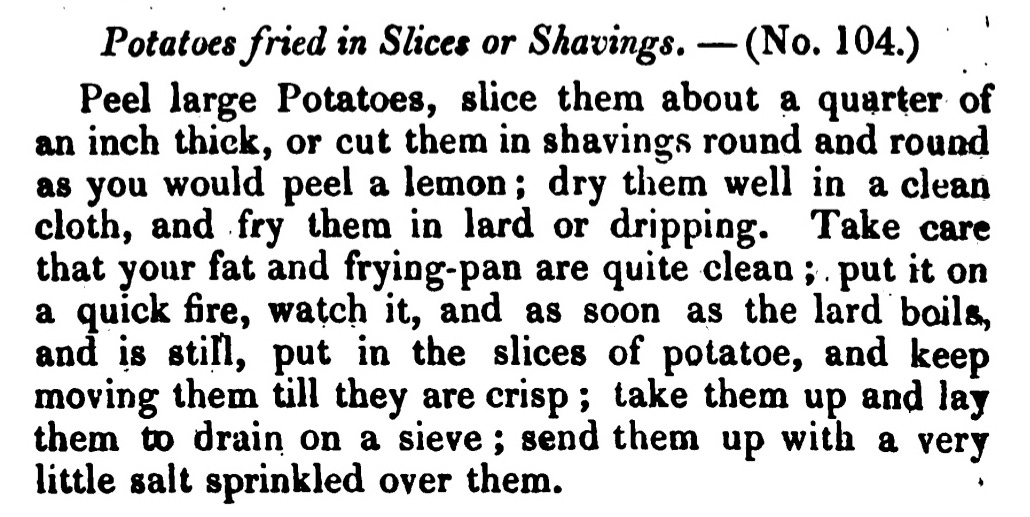 Potatoes fried in Slices or Shavings. —( No. 104.) Peel large Potatoes, slice them about a quarter of an inch thick, or cut them in shavings round and round as you would peel a lemon ; dry them well in a clean cloth, and fry them in lard or dripping. Take care that your fat and frying -pan are quite clean ; put it on a quick fire, watch it, and as soon as the lard boils, and is still, put in the slices of potatoe , and keep moving them till they are crisp ; take them up and lay them to drain on a sieve ; send them up with a very little salt sprinkled over them.