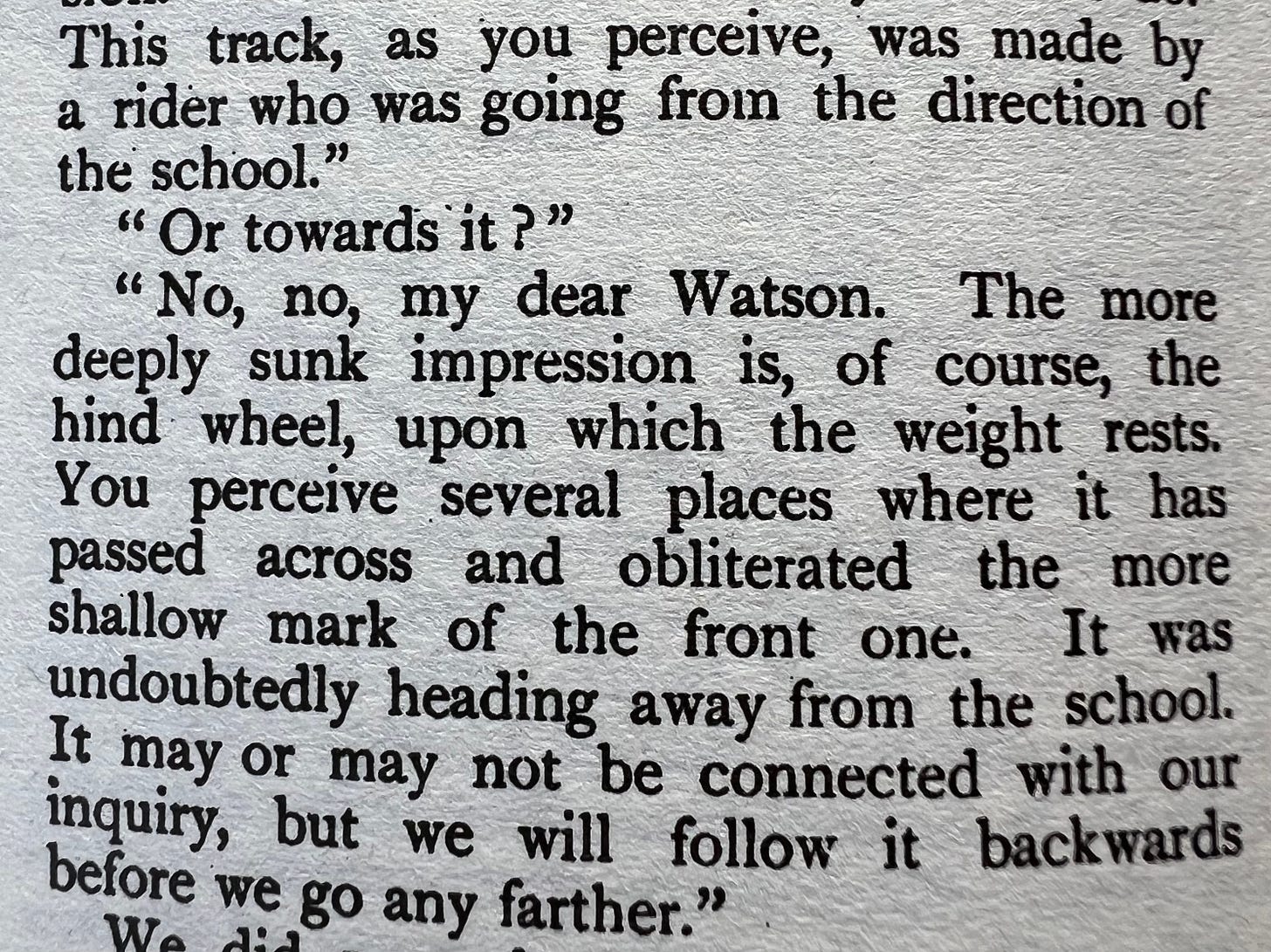 This track, as you perceive, was made by a rider who was going from the direction of the school.'  'Or towards it?'  'No, no, my dear Watson. The more deeply sunk impression is, of course, the hind wheel, upon which the weight rests. You perceive several places where it has passed across and obliterated the more shallow mark of the front one. It was undoubtedly heading away from the school. It may or may not be connected with our inquiry, but we will follow it backwards before we go any farther.'