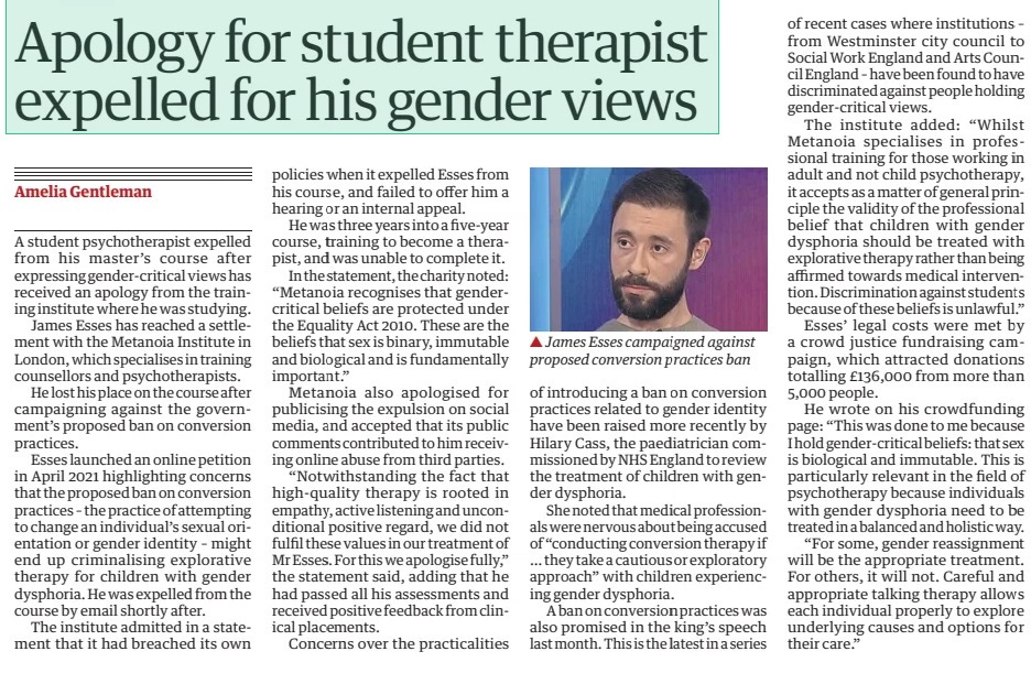 Apology for student therapist expelled for his gender views The Guardian16 Aug 2024Amelia Gentleman ▲ James Esses campaigned against proposed conversion practices ban A student psychotherapist expelled from his master’s course after expressing gender-critical views has received an apology from the training institute where he was studying. James Esses has reached a settlement with the Metanoia Institute in London, which specialises in training counsellors and psychotherapists. He lost his place on the course after campaigning against the government’s proposed ban on conversion practices. Esses launched an online petition in April 2021 highlighting concerns that the proposed ban on conversion practices – the practice of attempting to change an individual’s sexual orientation or gender identity – might end up criminalising explorative therapy for children with gender dysphoria. He was expelled from the course by email shortly after. The institute admitted in a statement that it had breached its own policies when it expelled Esses from his course, and failed to offer him a hearing or an internal appeal. He was three years into a five-year course, training to become a therapist, and was unable to complete it. In the statement, the charity noted: “Metanoia recognises that gendercritical beliefs are protected under the Equality Act 2010. These are the beliefs that sex is binary, immutable and biological and is fundamentally important.” Metanoia also apologised for publicising the expulsion on social media, and accepted that its public comments contributed to him receiving online abuse from third parties. “Notwithstanding the fact that high-quality therapy is rooted in empathy, active listening and unconditional positive regard, we did not fulfil these values in our treatment of Mr Esses. For this we apologise fully,” the statement said, adding that he had passed all his assessments and received positive feedback from clinical placements. Concerns over the practicalities of introducing a ban on conversion practices related to gender identity have been raised more recently by Hilary Cass, the paediatrician commissioned by NHS England to review the treatment of children with gender dysphoria. She noted that medical professionals were nervous about being accused of “conducting conversion therapy if … they take a cautious or exploratory approach” with children experiencing gender dysphoria. A ban on conversion practices was also promised in the king’s speech last month. This is the latest in a series of recent cases where institutions – from Westminster city council to Social Work England and Arts Council England – have been found to have discriminated against people holding gender-critical views. The institute added: “Whilst Metanoia specialises in professional training for those working in adult and not child psychotherapy, it accepts as a matter of general principle the validity of the professional belief that children with gender dysphoria should be treated with explorative therapy rather than being affirmed towards medical intervention. Discrimination against students because of these beliefs is unlawful.” Esses’ legal costs were met by a crowd justice fundraising campaign, which attracted donations totalling £136,000 from more than 5,000 people. He wrote on his crowdfunding page: “This was done to me because I hold gender-critical beliefs: that sex is biological and immutable. This is particularly relevant in the field of psychotherapy because individuals with gender dysphoria need to be treated in a balanced and holistic way. “For some, gender reassignment will be the appropriate treatment. For others, it will not. Careful and appropriate talking therapy allows each individual properly to explore underlying causes and options for their care.” Article Name:Apology for student therapist expelled for his gender views Publication:The Guardian Author:Amelia Gentleman Start Page:23 End Page:23