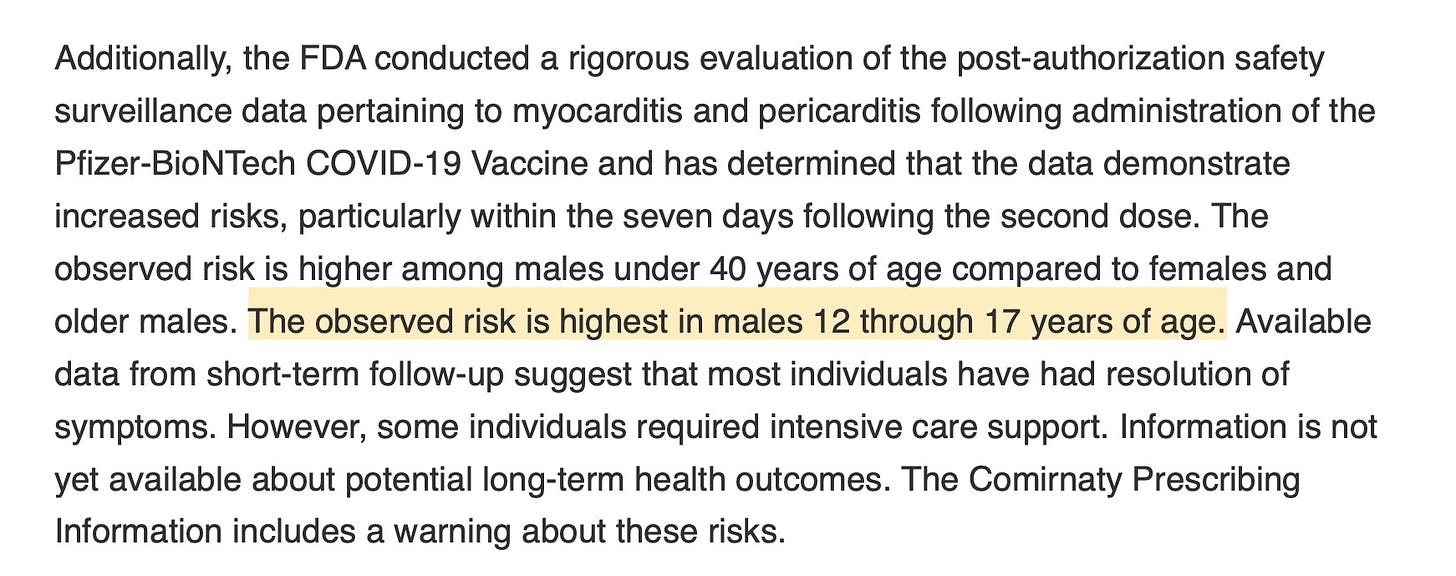 Additionally, the FDA conducted a rigorous evaluation of the post-authorization safety surveillance data pertaining to myocarditis and pericarditis following administration of the Pfizer-BioNTech COVID-19 Vaccine and has determined that the data demonstrate increased risks, particularly within the seven days following the second dose. The observed risk is higher among males under 40 years of age compared to females and older males. The observed risk is highest in males 12 through 17 years of age. Available data from short-term follow-up suggest that most individuals have had resolution of symptoms. However, some individuals required intensive care support. Information is not yet available about potential long-term health outcomes. The Comirnaty Prescribing Information includes a warning about these risks.