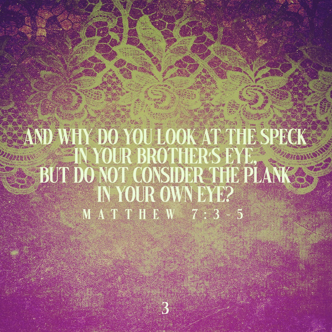 And why do you look at the speck in your brother’s eye, but do not consider the plank in your own eye? (Matthew 7:3-5)