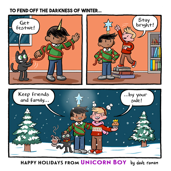 A black cat puts a red ribbon over a boy with a unicorn horn. The cat says, “Get festive.” The boy with the horn stands tall as another boy with blonde hair stands on a stack of books to put a star on the top of the horn of unicorn boy. The kid says, “Stay bright.” The kids are standing in the snow at night near pine trees and smiling saying, “Keep friends and family… by your side.” The blonde kid is wearing a red sweater with bobbly snowman on his head and holding a muffin that is smiling wearing a crown. And the unicorn boy is wearing the star and holding hands with the black cat who is holding a cup of hot cocoa.