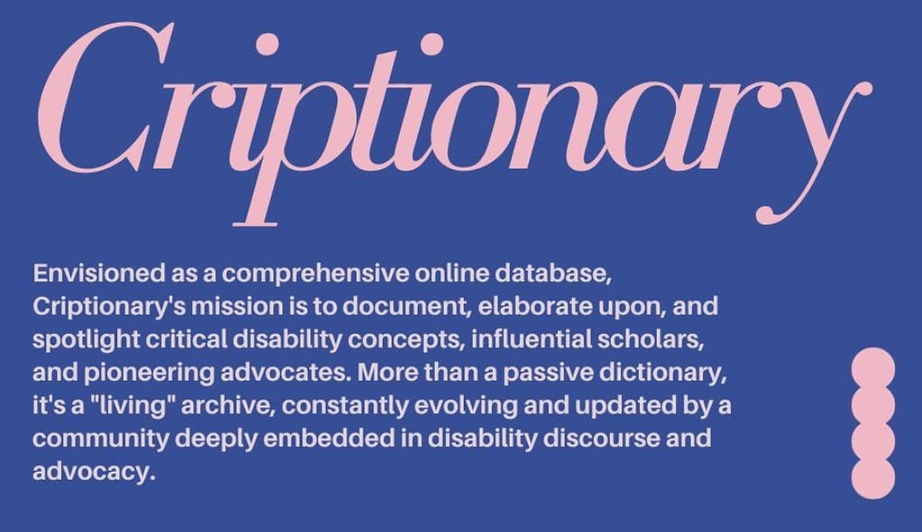 Navy blue background with pink text. “Criptionary”, “Envisioned as a comprehensive online database, Criptionary’s mission is to document, elaborate upon, and spotlight critical disability concepts, influential scholars, and pioneering advocates. More than a passive dictionary, it’s a “living” archive, constantly evolving and updated by a community deeply embedded in disability discourse and advocacy.”