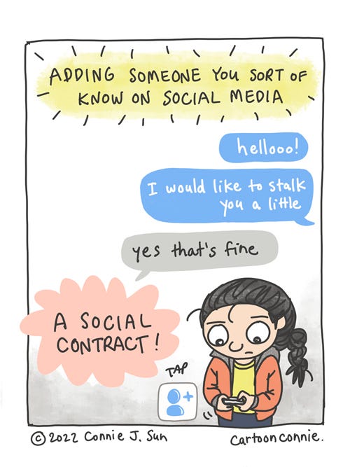 A Social Contract Single panel comic about "Adding someone you sort of know on social media." Cartoon illustration of a girl with a braid typing into her phone. Messaging word bubble text reads "hellooo! I would like to stalk you a little, " while the reply reads "yes that's fine". She taps an icon, indicating "add friend." This is, in bold text, "A Social Contract!" Webcomic by Connie Sun, cartoonconnie, 2022.