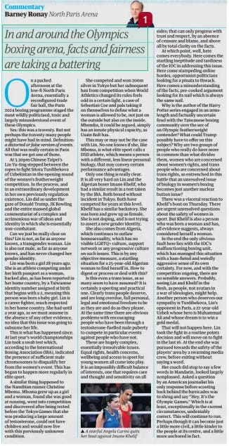 In and around the Olympics boxing arena, facts and fairness are taking a battering The Guardian3 Aug 2024Barney Ronay North Paris Arena ▲ A tearful Angela Carini quits her bout against Imane Khelif On a packed afternoon at the low-fi North Paris Arena, essentially a reconfigured trade fair hall, the Paris 2024 boxing programme staged the most wildly politicised, toxic and largely misunderstood event of these Olympics. Yes: this was a travesty. But not perhaps the travesty many people might have had in mind. Definition: a distorted or false version of events. All that was really certain in Paris was that we got one of those. At 3.30pm Chinese Taipei’s Lin Yu-ting stepped between the ropes to fight Sitora Turdibekova of Uzbekistan in the opening round of the women’s featherweight competition. In the process, and in an extraordinary development in her own previously regulation existence, Lin did so under the gaze of Donald Trump, JK Rowling and the entire massed global commentariat of a complex and acrimonious war of ideas and identity in which she is essentially non-combatant. Can we just be really clear on this? Lin is not, as far as anyone knows, a transgender woman. Lin is also not male, as far as anyone knows, and has never changed her gender identity. Lin was born a girl 28 years ago. She is an athlete competing under her birth passport as a woman, backed also, as has been reported in her home country, by a Taiwanese identity number assigned at birth that begins with a 2, meaning this person was born a baby girl. Lin is a career fighter, much respected in her home country. She had until a year ago, as we must assume in the absence of any other evidence, no idea that this issue was going to subsume her life. This is what has happened since. At last year’s world championships Lin took a swab test which, according to the International Boxing Association (IBA), indicated the presence of sufficient male chromosomes to disqualify her from the women’s event. This has begun to happen more regularly in elite sport. A similar thing happened to the Namibian runner Christine Mboma. Mboma grew up as a girl and a woman, found she was good at running, went into competition and discovered after being tested before the Tokyo Games that she was producing a large amount of testosterone, could not have children and would now live with this previously unknown condition. She competed and won 200m silver in Tokyo but her subsequent ban from competition when World Athletics changed its rules feels odd in a certain light, a case of Sebastian Coe and pals taking it on themselves to define what a woman is allowed to be, not just on the outside but also on the inside. Mbomba, it could be argued, simply has an innate physical capacity, as Usain Bolt has. This may or may not be the case with Lin. No one knows if she, like Mboma, is what elite sport calls a DSD athlete, which means a person with a different, less linear personal biology, that may convey certain performance advantages. Only one thing is really clear. It is all very hard on Lin and the Algerian boxer Imane Khelif, who had a similar result in a test taken by the IBA. Both boxed without incident in Tokyo. Both have competed for years at this level. Khelif has a similar backstory. She was born and grew up as female. She is not doping, and is not trying to assert a new gender identity. She also comes from Algeria, which continues to outlaw homosexuality, which has no visible LGBTQ+ culture, support network or any progressive culture on such issues. This is by any objective measure, a startling situation for a 25-year-old Algerian woman to find herself in. How to digest or process or deal with this? Is this even a trans issue, as so many seem to have assumed? It is certainly a sporting and practical one. Clearly trans people deserve, and are long overdue, full personal, legal and emotional freedom to be as they are and do as they please. At the same time there are obvious problems with encouraging people who have been through a testosterone-fuelled male puberty to compete in particular events against people who have not. These are hugely complex, essentially irresolvable issues. Equal rights, health concerns, wellbeing and access to sport for young women all come into play. It is an impossibly difficult balance of interests, one that requires care and thought and sensitivity on all sides; that can only progress with trust and respect, by an absence of censure and blame, and above all by total clarity on the facts. At which point, well, here comes everybody. Here comes the startling ineptitude and tardiness of the IOC in addressing this issue. Here come stampeding online hordes, opportunist politicians looking for a pinata to thwack. Here comes a misunderstanding of the facts, pre-cooked argument looking for its nail which is always the same nail. Why is the author of the Harry Potter series engaged in an armslength and factually uncertain feud with the Taiwanese boxing community over the sex of an Olympic featherweight contender? What could Trump possibly have to offer on this subject? Why are two groups of people who really do have more in common than what divides them, women who are concerned about women’s rights, and trans people who are concerned about trans rights, so entrenched in this battle that an unresolved issue of biology in women’s boxing becomes just another nuclear button issue? There was a visceral reaction to Khelif’s bout on Thursday. There are urgent unresolved questions about the safety of women in sport. But Khelif is also a person who was born a woman and has, all evidence suggests, always considered herself a woman. In the end the only obvious fault here lies with the IOC’S malfunctioning boxing unit, which has managed this situation with a ham-fisted and weirdly aggressive sense of its own certainty. For now, and with the competition ongoing, there are no sensible answers. Probably, seeing Lin and Khelif in the flesh, as people, not avatars in a war of ideologies, might help. Another person who deserves our sympathy is Turdibekova, Lin’s opponent in Paris, a 22-year-old Uzbek whose hero is Muhammad Ali and whose dream is to win a gold medal. That will not happen here. Lin took the fight in a routine points decision and will move on to fight in the last 16. At the end she was pursued towards the safety of the players’ area by a swarming media crew, before exiting without saying a word. Her coach did stop to say a few words in Mandarin, looked largely nonplussed. Asked a question by an American journalist his only response before scooting back behind the barricades was to shrug and say “Hey. It’s the Olympic Games.” Which is at least, exceptionally in the current circumstances, undeniably correct. This will continue to run. Perhaps though it can become just a little more civil, a little kinder to the people at its centre, and a little more anchored in fact. Article Name:In and around the Olympics boxing arena, facts and fairness are taking a battering Publication:The Guardian Author:Barney Ronay North Paris Arena Start Page:11 End Page:11