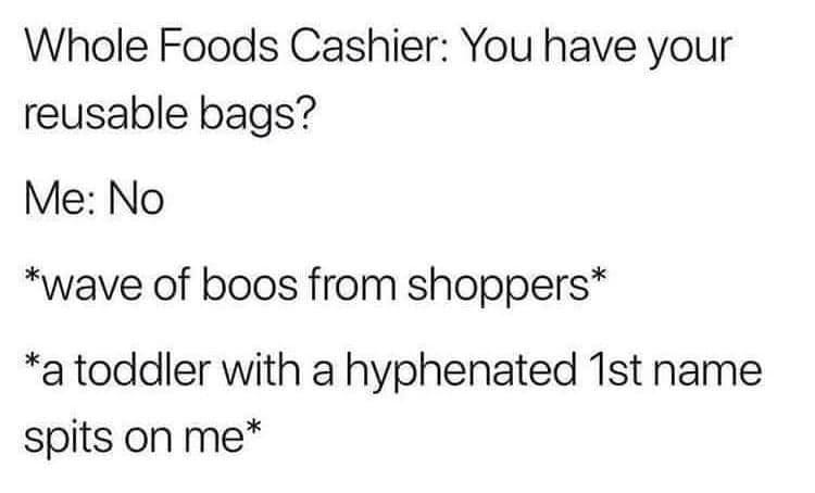 May be an image of text that says 'Whole Foods Cashier: You have your reusable bags? Me: No *wave of boos from shoppers* *a toddler with a hyphenated 1st name spits on me*'