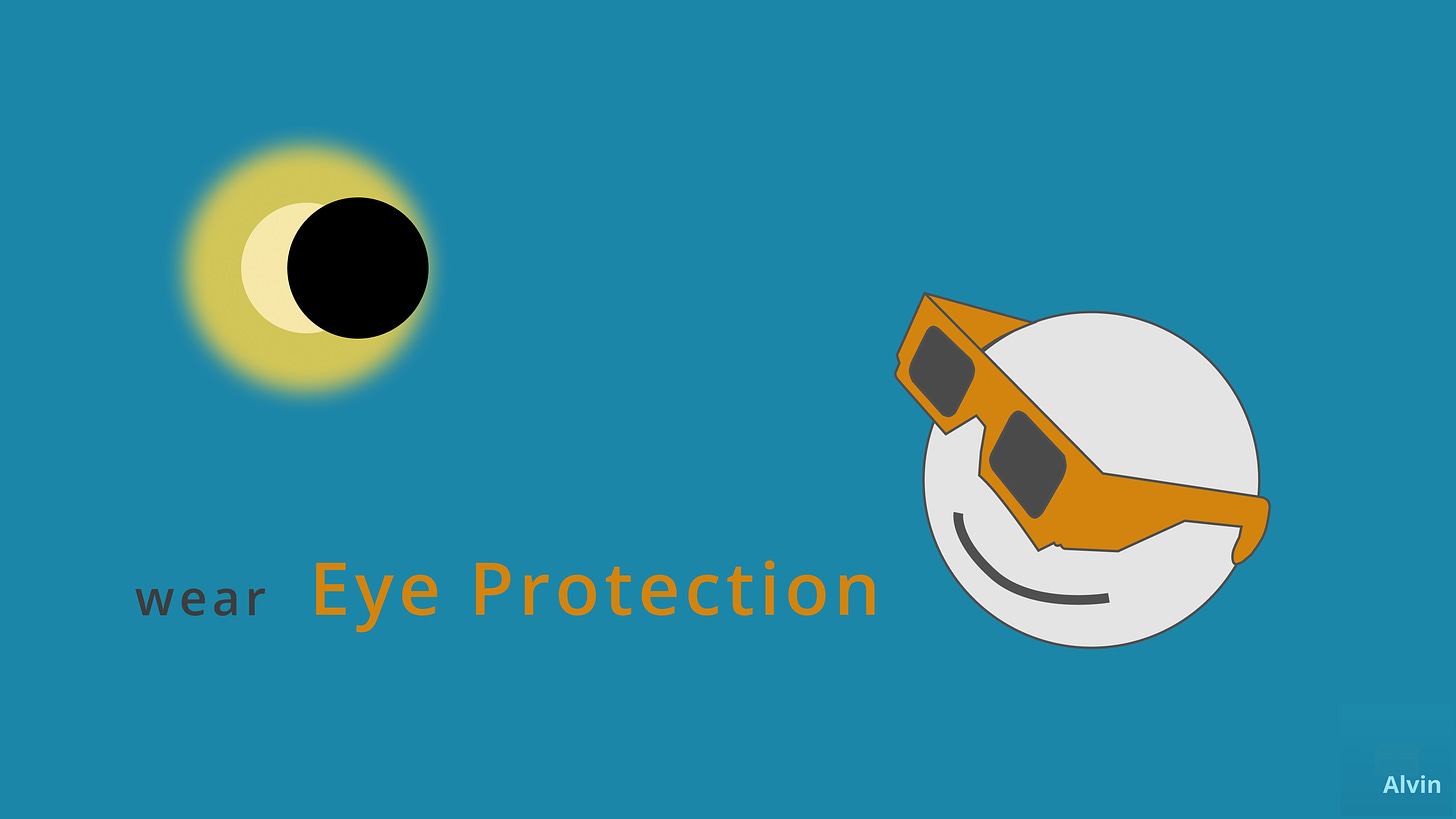 My version just features a solar eclipse in the top left corner, and a person wearing solar viewers on the bottom right staring up at the eclipse with a smile. On the bottom left is the expression, "wear eye protection" where "eye protection" is title-cased and orange just like the solar viewers.