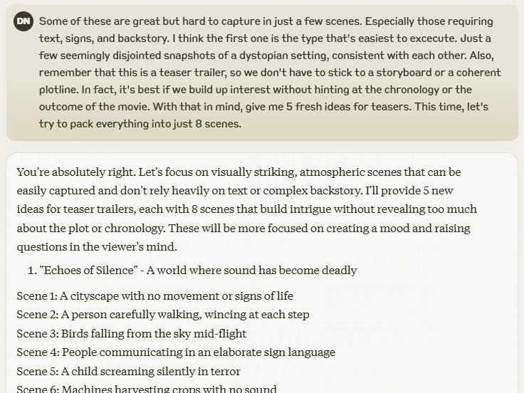 Some of these are great but hard to capture in just a few scenes. Especially those requiring text, signs, and backstory. I think the first one is the type that's easiest to excecute. Just a few seemingly disjointed snapshots of a dystopian setting, consistent with each other. Also, remember that this is a teaser trailer, so we don't have to stick to a storyboard or a coherent plotline. In fact, it's best if we build up interest without hinting at the chronology or the outcome of the movie. With that in mind, give me 5 fresh ideas for teasers. This time, let's try to pack everything into just 8 scenes.  Edit You're absolutely right. Let's focus on visually striking, atmospheric scenes that can be easily captured and don't rely heavily on text or complex backstory. I'll provide 5 new ideas for teaser trailers, each with 8 scenes that build intrigue without revealing too much about the plot or chronology. These will be more focused on creating a mood and raising questions in the viewer's mind.  "Echoes of Silence" - A world where sound has become deadly Scene 1: A cityscape with no movement or signs of life Scene 2: A person carefully walking, wincing at each step Scene 3: Birds falling from the sky mid-flight Scene 4: People communicating in an elaborate sign language Scene 5: A child screaming silently in terror Scene 6: Machines harvesting crops with no sound Scene 7: A lone figure standing atop a cliff, mouth open in a silent howl
