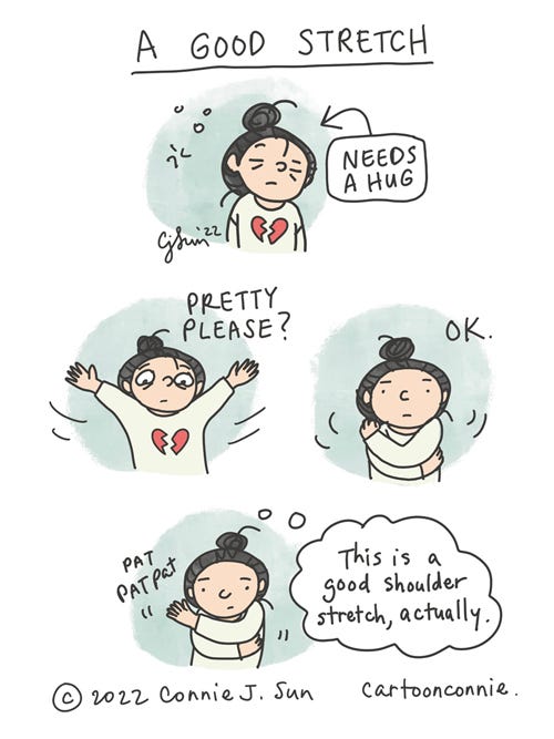 A Good Stretch 4-panel borderless comic of a cartoon girl with a bun in need of assurance, wearing a sweater with a broken heart on it. In panel 1, she looks tired and "needs a hug." In panel 2, her arms are outstretched and the text reads, "Pretty please?" In panel 3, the text reads, "OK" and she wraps her arms around herself in a self-hug. In panel 4, arms still wrapped, she gently pats herself on the shoulder, while thinking, "This is a good shoulder stretch, actually." Comic strip titled "A Good Stretch," by Connie Sun, cartoonconnie, 2022.