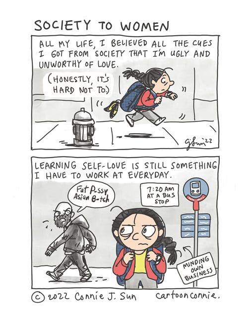 Society To Women 2-panel autobio comic about the inescapable cues that women get in society, on top of losing the legal right to reproductive healthcare in the U.S. with the overturning of Roe v. Wade. In panel 1, a woman with a braid is running with a backpack on, looking at her watch. Text: "All my life, I believed all the cues I got from society that I'm ugly and unworthy of love. (Honestly, it's hard not to.)" In panel 2, the woman is waiting at a bus stop, when a man walks by and sneers, "Fat p-ssy Asian b-tch" at her. It's 7:20am and she's minding her own business. Caption text: "Learning self-love is still something I have to work at everyday." Comic strip titled "Society to Women," by Connie Sun, cartoonconnie, 2022.