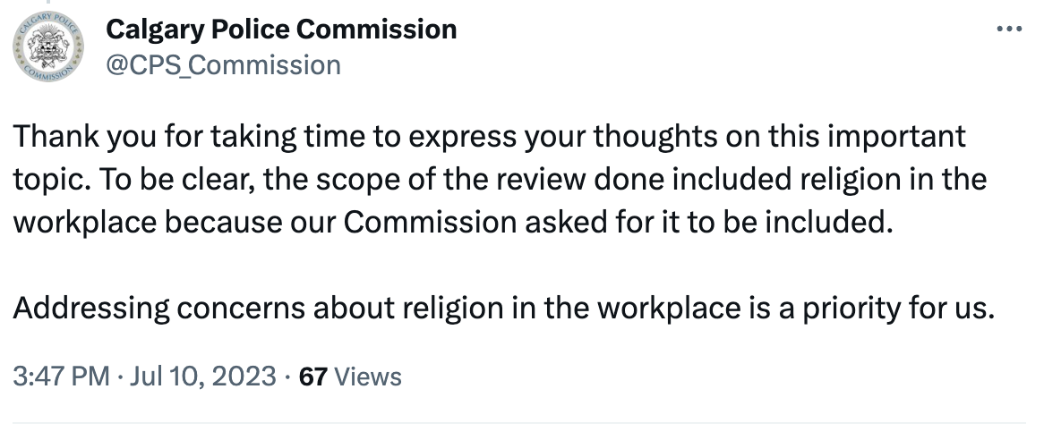 Calgary Police Commission tweet: Thank you for taking time to express your thoughts on this important topic. To be clear, the scope of the review done included religion in the workplace because our Commission asked for it to be included.  Addressing concerns about religion in the workplace is a priority for us.