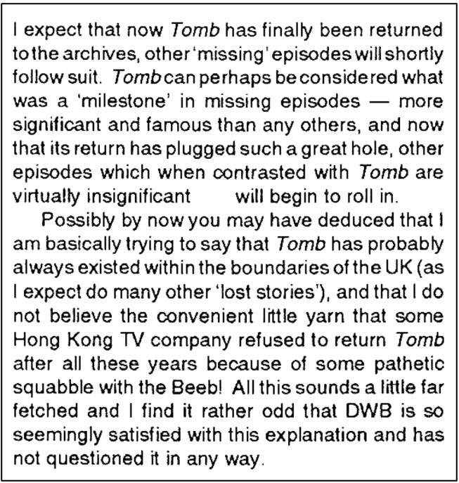 Fanzine cutting suggesting that as a result of the recovery of The Tomb of the Cybermen other less significant missing episodes will soon ‘roll in’. The writer suggests Tomb existed in the UK all along and the report of its return from Hong Kong is a front to cover this.