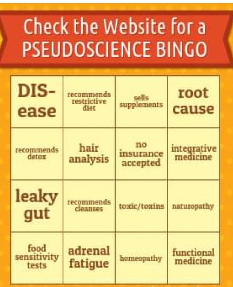 May be an image of medicine and text that says 'Check the Website for a PSEUDOSCIENCE BINGO DIS- recommends testrictive ease diet sells supplements root root cause recommends detax hair analysis no insurance accepted integrative medicine recommends recomm cleanses leaky gut /toxins naturopathy food sensitivity tests adrenal fatigue homeopathy functional medicine'