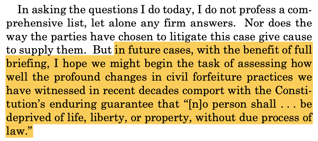 In asking the questions I do today, I do not profess a com- prehensive list, let alone any firm answers. Nor does the way the parties have chosen to litigate this case give cause to supply them. But in future cases, with the benefit of full briefing, I hope we might begin the task of assessing how well the profound changes in civil forfeiture practices we have witnessed in recent decades comport with the Consti- tution’s enduring guarantee that “[n]o person shall . . . be deprived of life, liberty, or property, without due process of law.”