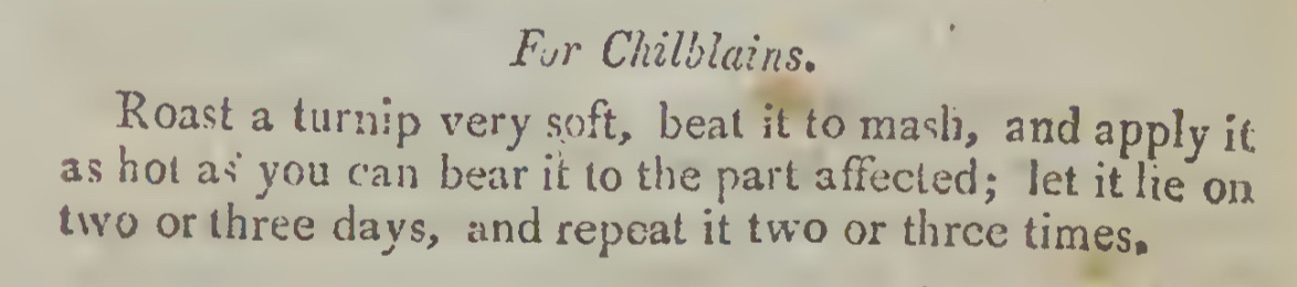 For Chilblains. Roast a turnip very soft, beat it to mash, and apply it as hot as you can bear it to the part affected; let it lie on two or three days, and repeat it two or three times.