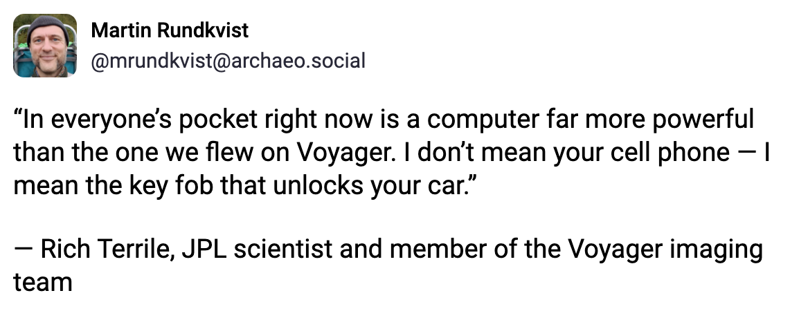 Martin Rundkvist @mrundkvist@archaeo.social “In everyone’s pocket right now is a computer far more powerful than the one we flew on Voyager. I don’t mean your cell phone — I mean the key fob that unlocks your car.” — Rich Terrile, JPL scientist and member of the Voyager imaging team Martin Rundkvist @mrundkvist@archaeo.social “In everyone’s pocket right now is a computer far more powerful than the one we flew on Voyager. I don’t mean your cell phone — I mean the key fob that unlocks your car.” — Rich Terrile, JPL scientist and member of the Voyager imaging team