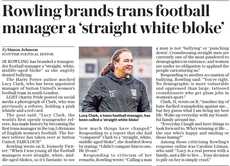 Rowling brands trans football manager a ‘straight white bloke’ The Daily Telegraph13 May 2024By Simon Johnson scottish political editor  Lucy Clark, a trans football manager, has been called a ‘straight white bloke’ JK ROWLING has branded a transgender football manager a “straight, white, middle-aged bloke” as she angrily denied bullying.  The Harry Potter author mocked Lucy Clark, who has been appointed manager of Sutton United’s women’s football team in south London.  LGBT charity Pride posted on social media a photograph of Clark, who was previously a referee, holding a pink whistle and a red card.  The post said: “Lucy Clark, the world’s first openly transgender referee, has made history by becoming the first trans manager in the top 5 divisions of English women’s football. The former referee has taken over at Sutton United. FABULOUS!”  Rowling wrote on X, formerly Twitter: “When I was young all the football managers were straight, white, middle-aged blokes, so it’s fantastic to see how much things have changed.” Responding to a report that she had “compared” Clark to a “straight, white, middle-aged bloke”, she doubled down by stating: “I didn’t compare him to one. He IS one.”  Responding to criticism of her remarks, Rowling wrote: “Calling a man a man is not ‘bullying’ or ‘punching down’. Crossdressing straight men are currently one of the most pandered-to demographics in existence, and women are under no obligation to applaud the people caricaturing us.”  Responding to another accusation of bullying, Rowling said: “You’re right. No demographic is more vulnerable and oppressed than large, tattooed crossdressers who get plum jobs in women’s sport.”  Clark, 51, wrote on X: “Another day of hate-fuelled transphobia against me… but hey guess what I am living my best life. Wake up everyday with my beautiful family around me.  “Everyday I laugh and have things to look forward to. Who’s winning at life … the one who’s happy and smiling or those hating?”  Among those criticising Rowling’s response online was Caroline Litman, who said: “Lucy is a real person with a family, and a life to live ... Your decision to pile on her is simply cruel.”  Article Name:Rowling brands trans football manager a ‘straight white bloke’ Publication:The Daily Telegraph Author:By Simon Johnson scottish political editor Start Page:8 End Page:8