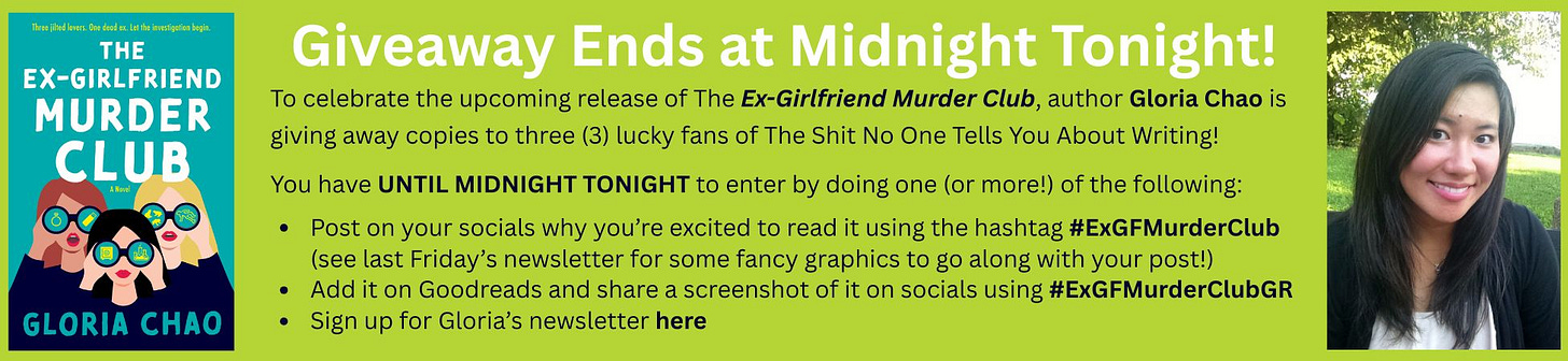 To celebrate the upcoming release of The Ex-Girlfriend Murder Club, author Gloria Chao is  giving away copies to three (3) lucky fans of The Shit No One Tells You About Writing! You have UNTIL MIDNIGHT TONIGHT to enter by doing one (or more!) of the following:  Post on your socials why you’re excited to read it using the hashtag #ExGFMurderClub        (see last Friday’s newsletter for some fancy graphics to go along with your post!) Add it on Goodreads and share a screenshot of it on socials using #ExGFMurderClubGR Sign up for Gloria’s newsletter here