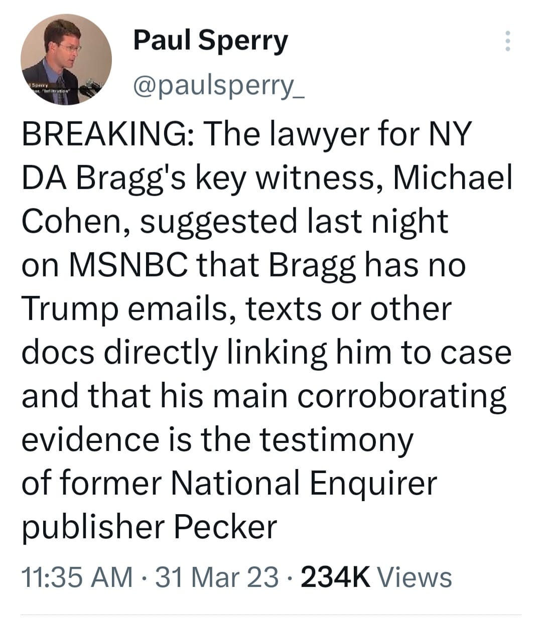 May be a Twitter screenshot of 1 person and text that says 'Paul Sperry @..y_ BREAKING: The lawyer for NY DA Bragg's key witness, Michael Cohen, suggested last night on MSNBC that Bragg has no Trump emails, texts or other docs directly linking him to case and that his main corroborating evidence is the testimony of former National Enquirer publisher Pecker 11:35 AM 31 Mar 23. 234K Ûiews'