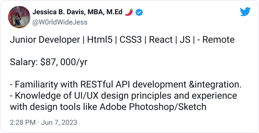 Jessica B. Davis, MBA, M.Ed 🌶 @W0rldWideJess Junior Developer | Html5 | CSS3 | React | JS | - Remote   Salary: $87, 000/yr  - Familiarity with RESTful API development &integration. - Knowledge of UI/UX design principles and experience with design tools like Adobe Photoshop/Sketch