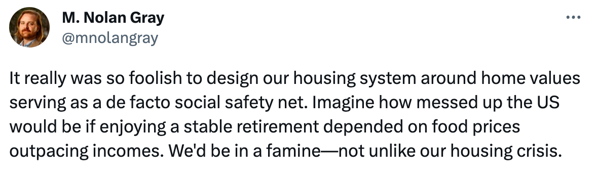  M. Nolan Gray @mnolangray It really was so foolish to design our housing system around home values serving as a de facto social safety net. Imagine how messed up the US would be if enjoying a stable retirement depended on food prices outpacing incomes. We'd be in a famine—not unlike our housing crisis.