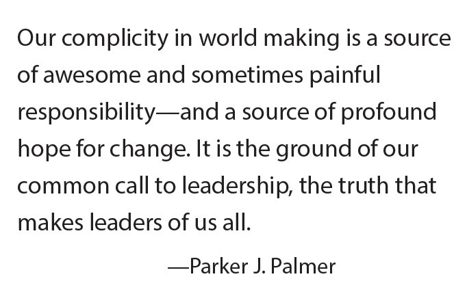 Our complicity in world making is a source of awesome and sometimes painful responsibility—and a source of profound hope for change. It is the ground of our common call to leadership, the truth that makes leaders of us all. - Parker J. Palmer