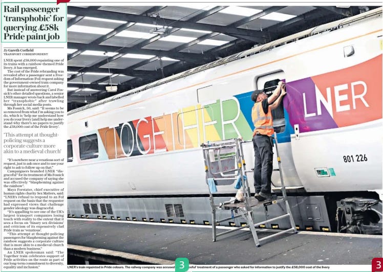 Rail passenger ‘transphobic’ for querying £58k Pride paint job The Daily Telegraph6 Dec 2024By Gareth Corfield TRANSPORT CORRESPONDENT  LNER’S train repainted in Pride colours. The railway company was accused of ‘disgraceful’ treatment of a passenger who asked for information to justify the £58,000 cost of the livery LNER spent £58,000 repainting one of its trains with a rainbow-themed Pride livery, it has emerged.  The cost of the Pride rebranding was revealed after a passenger sent a Freedom of Information (FOI) request asking the government-owned train company for more information about it.  But instead of answering Carol Fossick’s other detailed questions, a senior LNER manager wrote back and labelled her “transphobic” after trawling through her social media posts.  Ms Fossick, 50, said: “It seems to be so removed from what I’m asking you to do, which is ‘help me understand how you do your livery [and] help me understand why there’s no papers to justify the £58,000 cost of the Pride livery’.  ‘This attempt at thought-policing suggests a corporate culture more akin to a medieval church’  “It’s nowhere near a vexatious sort of request, just to ask once and to use your right to ask to follow up on that.”  Campaigners branded LNER “disgraceful” for its treatment of Ms Fossick and accused the company of saying she was effectively “blaspheming against the rainbow”.  Maya Forstater, chief executive of human rights charity Sex Matters, said: “LNER’S refusal to respond to an FOI request on the basis that the requester had expressed views that challenge gender ideology was disgraceful.  “It’s appalling to see one of the UK’S largest transport companies losing touch with reality to the extent that it sees a focus on ‘binary sex divisions’ and criticism of its expensively clad Pride train as ‘vexatious’.  “This attempt at thought-policing passengers for blaspheming against the rainbow suggests a corporate culture that is more akin to a medieval church than a modern business.”  An LNER spokesman said: “The Together train celebrates support of Pride activities on the route as part of our long-term commitment to diversity, equality and inclusion.”  Article Name:Rail passenger ‘transphobic’ for querying £58k Pride paint job Publication:The Daily Telegraph Author:By Gareth Corfield TRANSPORT CORRESPONDENT Start Page:10 End Page:10